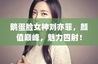 鵝蛋臉女神劉亦菲，顏值巔峰，魅力四射！