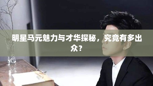 明星馬元魅力與才華探秘，究竟有多出眾？
