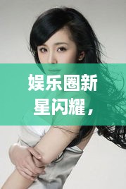娛樂圈新星閃耀，明星新聞聚焦，引人矚目