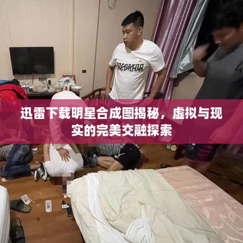 迅雷下載明星合成圖揭秘，虛擬與現(xiàn)實(shí)的完美交融探索