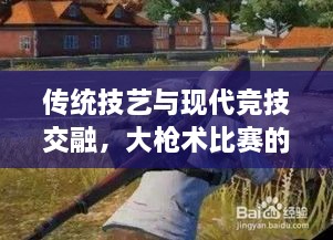 傳統(tǒng)技藝與現(xiàn)代競技交融，大槍術比賽的完美呈現(xiàn)