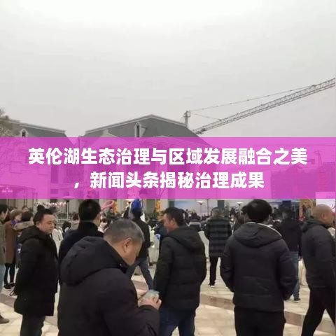 英倫湖生態(tài)治理與區(qū)域發(fā)展融合之美，新聞頭條揭秘治理成果