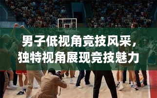 男子低視角競技風(fēng)采，獨特視角展現(xiàn)競技魅力，熱血沸騰的比賽瞬間