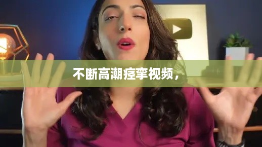 不斷高潮痙攣視頻， 