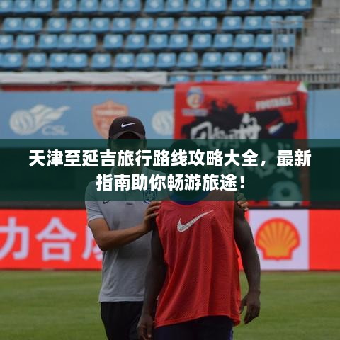 天津至延吉旅行路線攻略大全，最新指南助你暢游旅途！