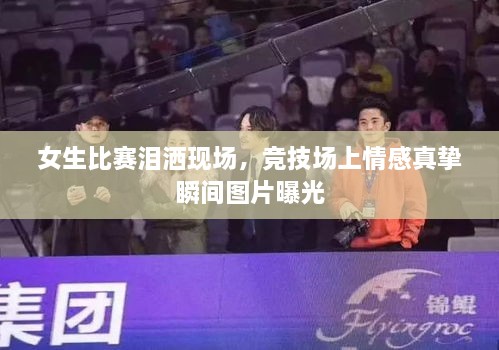 女生比賽淚灑現(xiàn)場，競技場上情感真摯瞬間圖片曝光