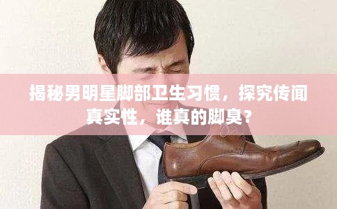揭秘男明星腳部衛(wèi)生習慣，探究傳聞真實性，誰真的腳臭？