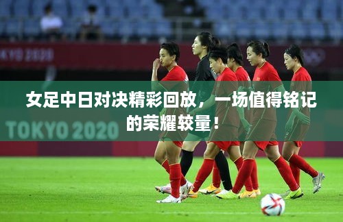 女足中日對決精彩回放，一場值得銘記的榮耀較量！