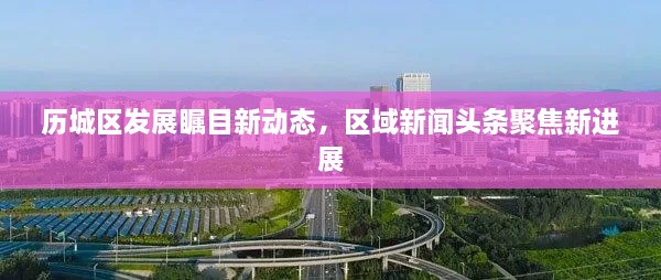 歷城區(qū)發(fā)展矚目新動(dòng)態(tài)，區(qū)域新聞?lì)^條聚焦新進(jìn)展