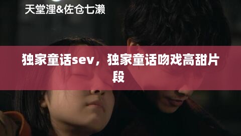 獨(dú)家童話sev，獨(dú)家童話吻戲高甜片段 