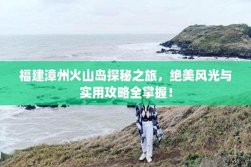 福建漳州火山島探秘之旅，絕美風(fēng)光與實(shí)用攻略全掌握！