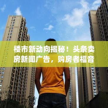 樓市新動向揭秘！頭條賣房新聞廣告，購房者福音來襲！