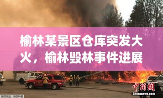 榆林某景區(qū)倉庫突發(fā)大火，榆林毀林事件進(jìn)展 